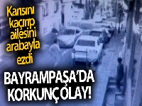 Bayrampaşa'da boşanma aşamasındaki karısını kaçırıp, ailesini ezdi