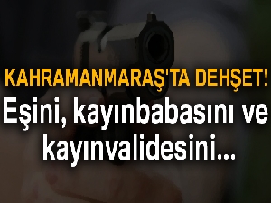 Kahramanmaraş'ta dehşet! Eşini, kayınbabasını ve kayınvalidesini öldürdü...