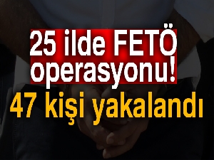 25 ilde FETÖ operasyonu: 47 kişi yakalandı