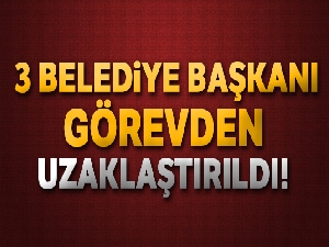 Üç belediye başkanı görevden uzaklaştırıldı