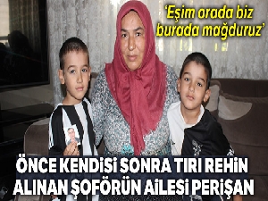Önce kendisi sonra tırı rehin alınan şoförün ailesi perişan