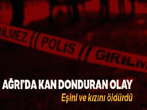 Ağrı'da sinir krizi geçiren şahıs, eşi ve kızını öldürdü