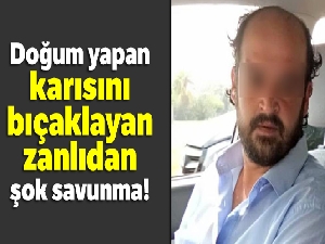 Doğum yapan karısını bıçaklayan zanlıdan şok savunma