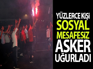 Yüzlerce kişi sosyal mesafesiz asker uğurladı