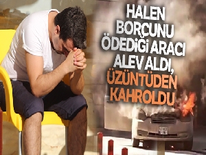 Halen borcunu ödediği aracı alev aldı, üzüntüden kahroldu