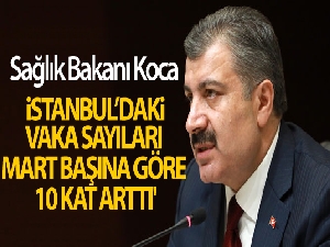 Sağlık Bakanı Koca: 'İstanbul'daki vaka sayıları Mart başına göre 10 kat arttı'