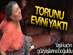 Torunu evi yaktı, yaşlı kadın gözyaşlarına boğuldu