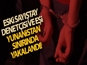 Yunanistan'a kaçmaya çalışan eski Sayıştay denetçisi ve eşi sınırda yakalandı