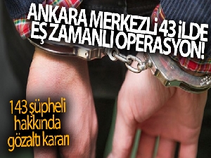 Ankara merkezli 43 ilde eş zamanlı operasyon! 143 şüpheli hakkında gözaltı kararı