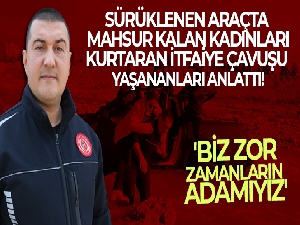 Sürüklenen araçta mahsur kalan kadınları sırtında kurtaran itfaiye çavuşu yaşananları anlattı