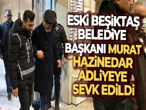 Beşiktaş eski Belediye Başkanı Murat Hazinedar adliyeye sevk edildi